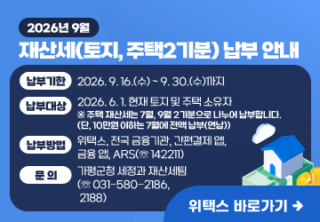 2026년 9월 재산세(토지, 주택2기분) 납부 안내
납부기한 : 2026. 9. 16.(수) ~ 9. 30.(수)까지
납부대상 : 2026. 6. 1. 현재 토지 및 주택 소유자
※ 주택 재산세는 7월, 9월 2기분으로 나누어 납부합니다. (단, 10만원 이하는 7월에 전액 납부(연납))
납부방법 : 위택스, 전국 금융기관, 간편결제 앱, 금융 앱, ARS(☏ 142211)
문의 : 가평군청 세정과 재산세팀(☏ 031-580-2186, 2188)
위택스 바로가기
