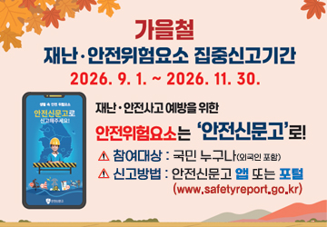 가을철 재난 ㆍ안전위험요소 집중신고기간
2026. 9. 1. ~ 2026. 11. 30.
재난 ㆍ안전사고 에방을 위한
안전위험요소는 '안전신문고'로!
참여대상 : 국민 누구나(외국인포함)
신고방법 : 안전신문고 앱 또는 포털 (www.safetyreport.go.kr)